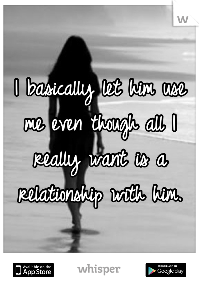 I basically let him use me even though all I really want is a relationship with him.