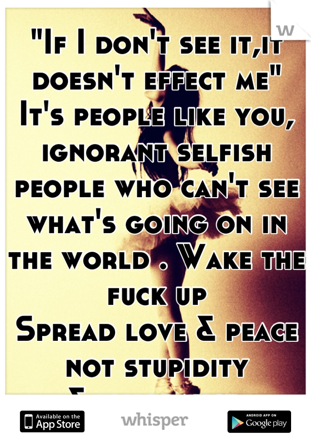 "If I don't see it,it doesn't effect me"
It's people like you, ignorant selfish people who can't see what's going on in the world . Wake the fuck up 
Spread love & peace not stupidity
& ignorance 