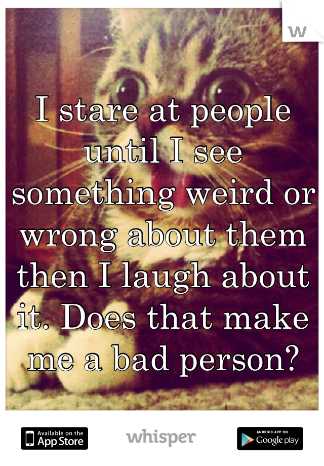 I stare at people until I see something weird or wrong about them then I laugh about it. Does that make me a bad person?