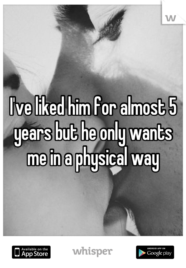 I've liked him for almost 5 years but he only wants me in a physical way