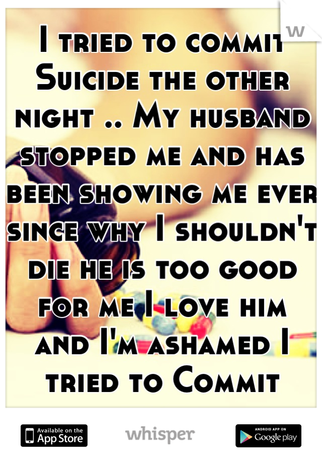 I tried to commit Suicide the other night .. My husband stopped me and has been showing me ever since why I shouldn't die he is too good for me I love him  and I'm ashamed I tried to Commit suicide