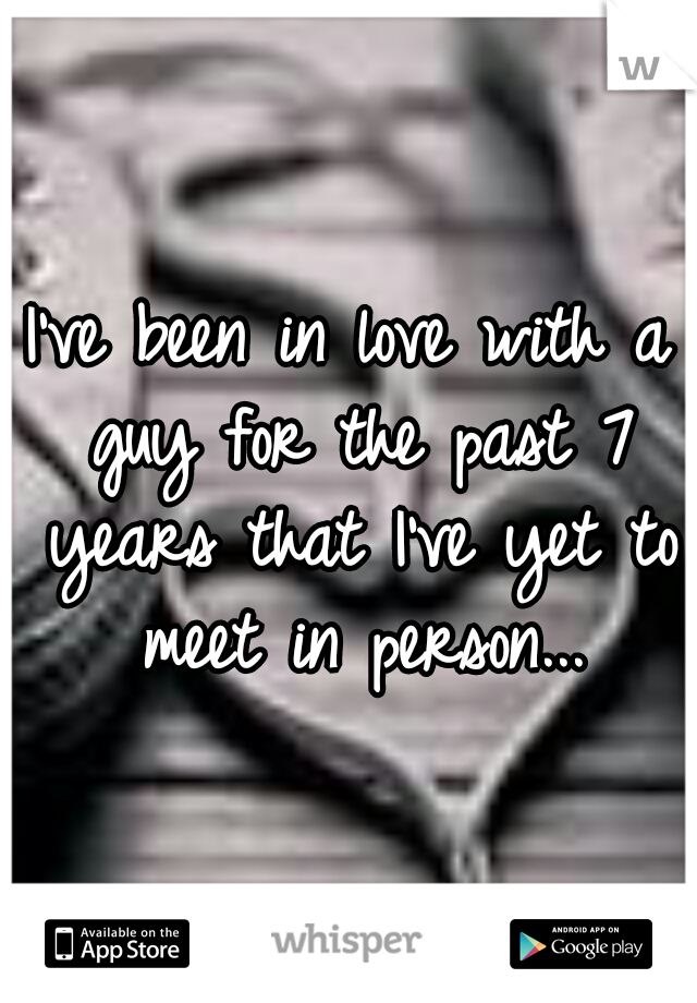 I've been in love with a guy for the past 7 years that I've yet to meet in person...
