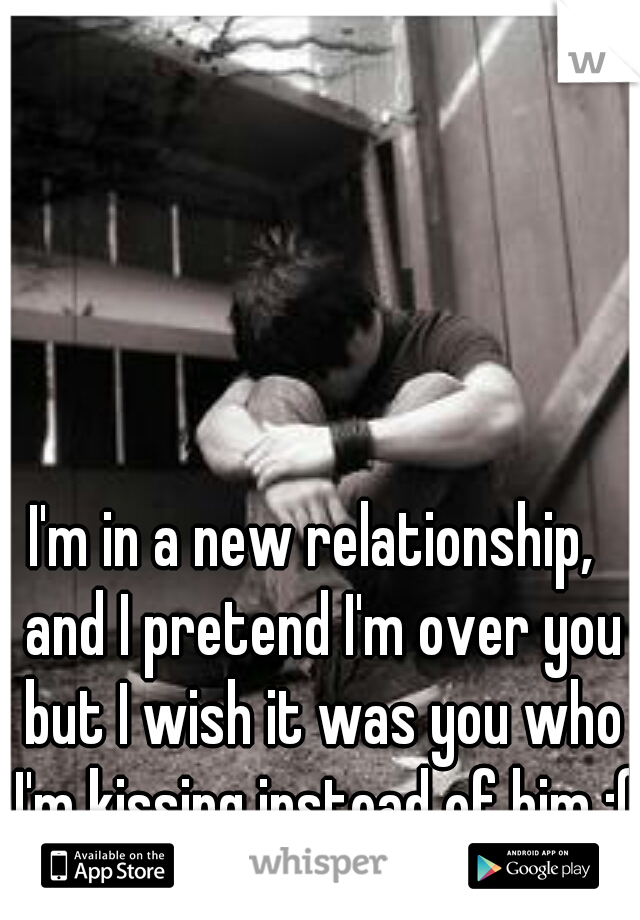 I'm in a new relationship,  and I pretend I'm over you but I wish it was you who I'm kissing instead of him :(