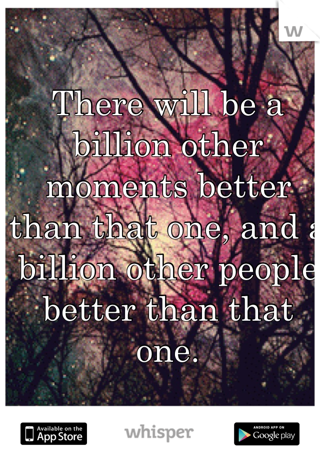 There will be a billion other moments better than that one, and a billion other people better than that one.