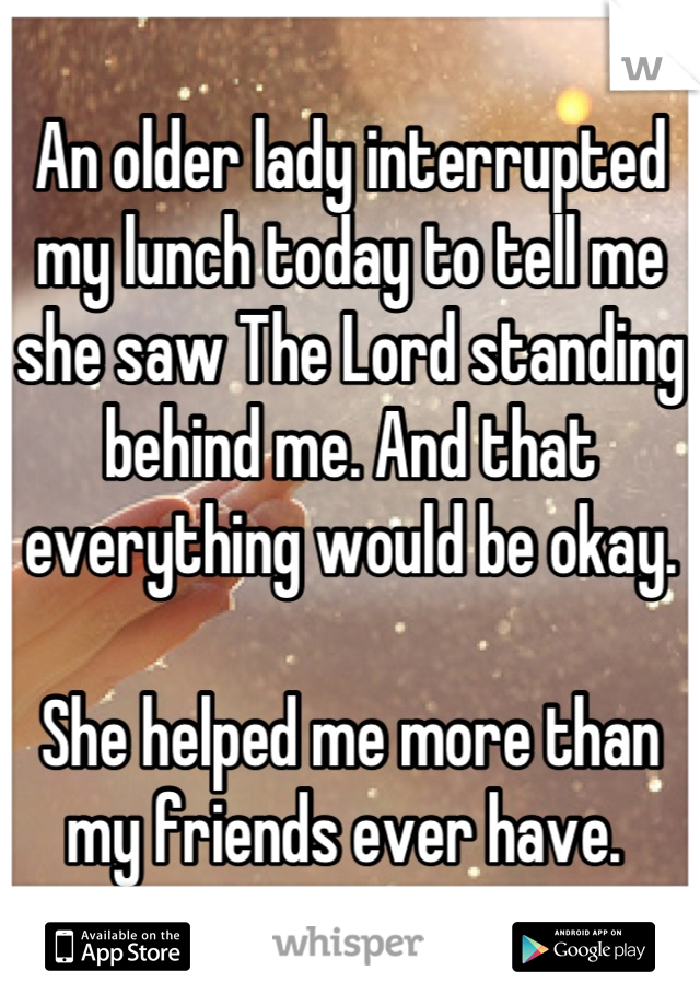 An older lady interrupted my lunch today to tell me she saw The Lord standing behind me. And that everything would be okay. 

She helped me more than my friends ever have. 