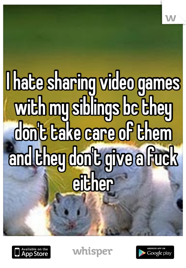 I hate sharing video games with my siblings bc they don't take care of them and they don't give a fuck either