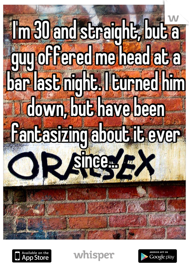I'm 30 and straight, but a guy offered me head at a bar last night. I turned him down, but have been fantasizing about it ever since...
