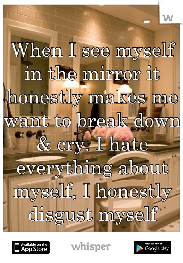 When I see myself in the mirror it honestly makes me want to break down & cry. I hate everything about myself, I honestly disgust myself