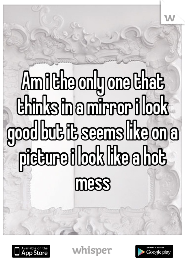Am i the only one that thinks in a mirror i look good but it seems like on a picture i look like a hot mess