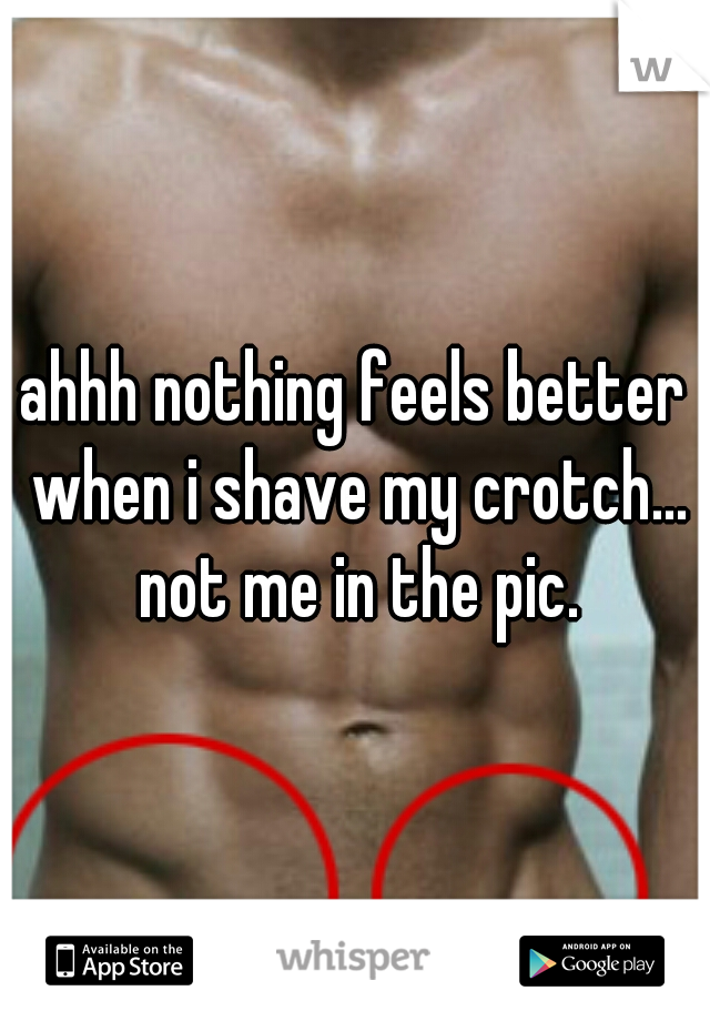 ahhh nothing feels better when i shave my crotch... not me in the pic.