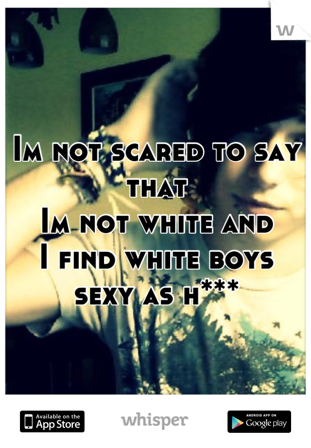 Im not scared to say that
Im not white and 
I find white boys 
sexy as h***
