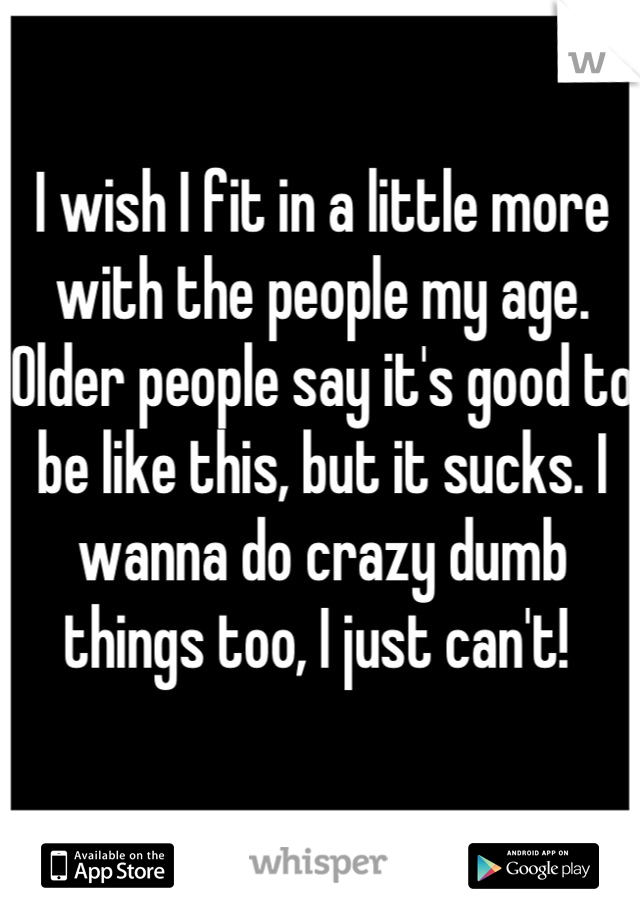 I wish I fit in a little more with the people my age. Older people say it's good to be like this, but it sucks. I wanna do crazy dumb things too, I just can't! 