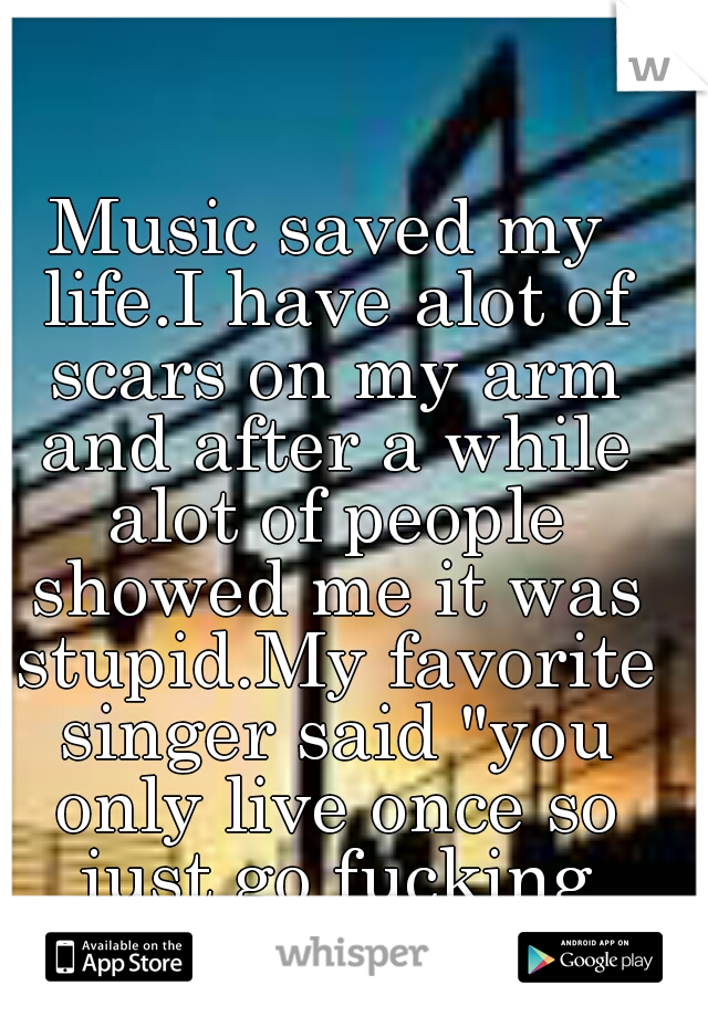Music saved my life.I have alot of scars on my arm and after a while alot of people showed me it was stupid.My favorite singer said "you only live once so just go fucking nuts" and thats what imma do.