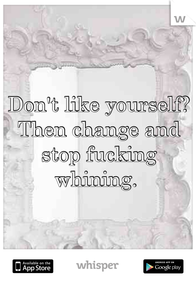 Don't like yourself? Then change and stop fucking whining. 