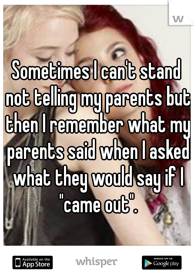 Sometimes I can't stand not telling my parents but then I remember what my parents said when I asked what they would say if I "came out".