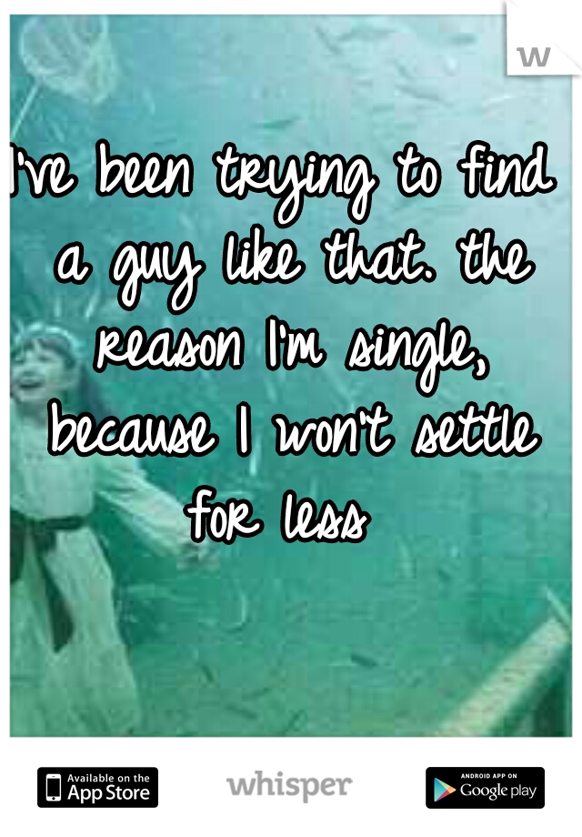I've been trying to find a guy like that. the reason I'm single, because I won't settle for less 