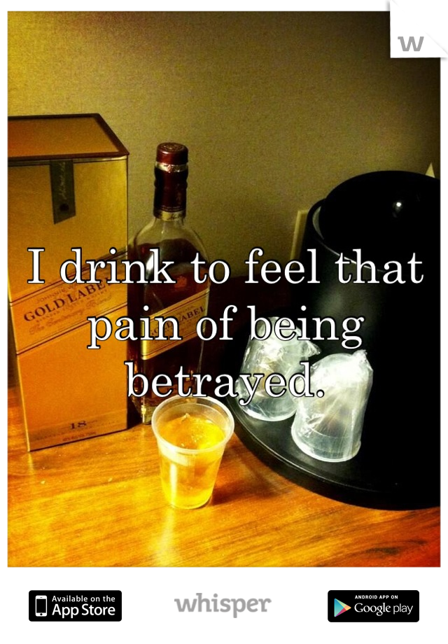 I drink to feel that pain of being betrayed.
