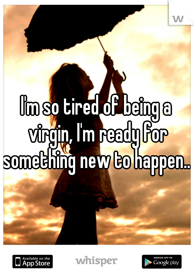 I'm so tired of being a virgin, I'm ready for something new to happen...