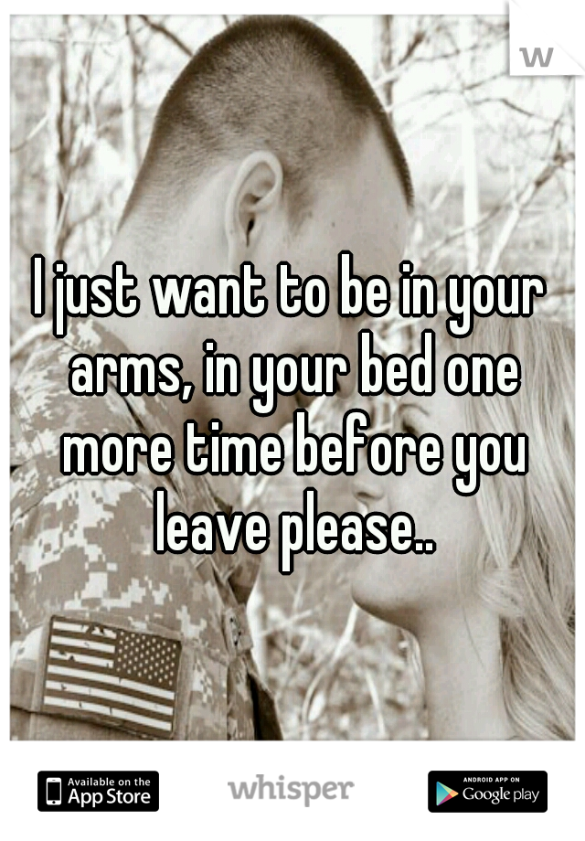 I just want to be in your arms, in your bed one more time before you leave please..