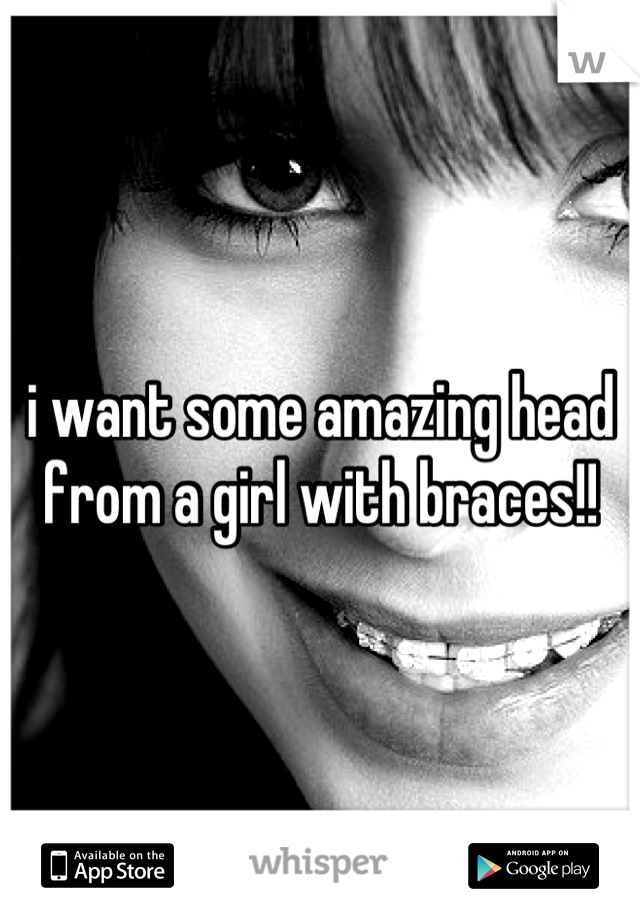 i want some amazing head from a girl with braces!!