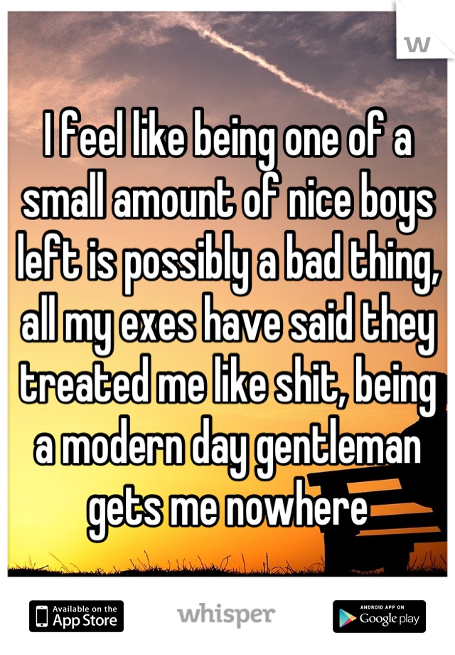 I feel like being one of a small amount of nice boys left is possibly a bad thing, all my exes have said they treated me like shit, being a modern day gentleman gets me nowhere