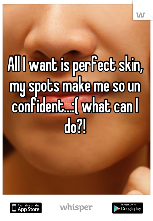 All I want is perfect skin, my spots make me so un confident...:( what can I do?!