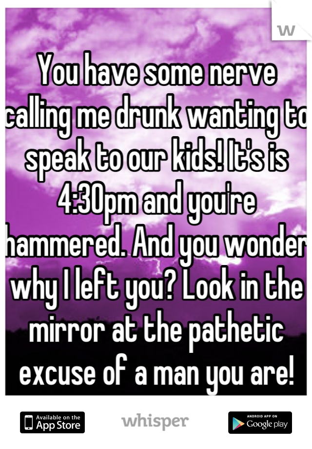 You have some nerve calling me drunk wanting to speak to our kids! It's is 4:30pm and you're hammered. And you wonder why I left you? Look in the mirror at the pathetic excuse of a man you are!