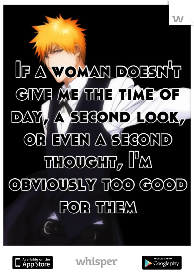 If a woman doesn't give me the time of day, a second look, or even a second thought, I'm obviously too good for them