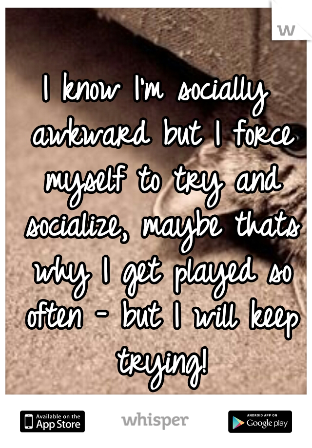 I know I'm socially awkward but I force myself to try and socialize, maybe thats why I get played so often - but I will keep trying!
