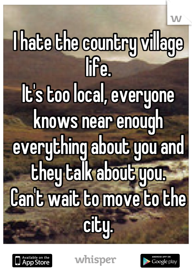 I hate the country village life.
It's too local, everyone knows near enough everything about you and they talk about you.
Can't wait to move to the city.