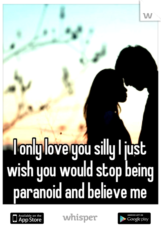 I only love you silly I just wish you would stop being paranoid and believe me