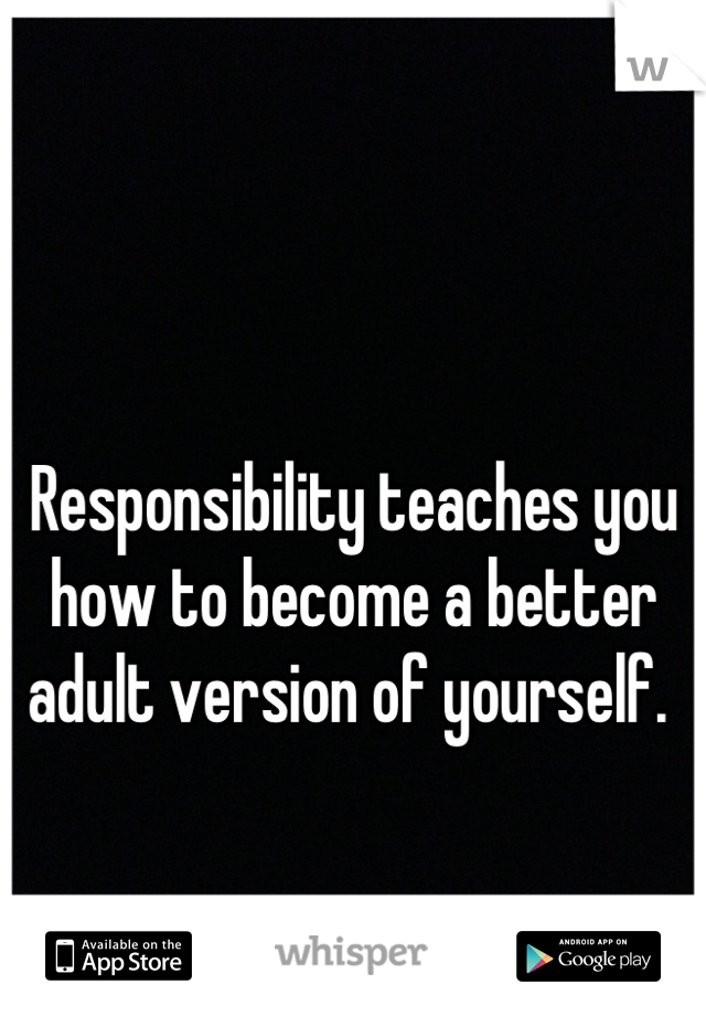 

Responsibility teaches you how to become a better adult version of yourself. 