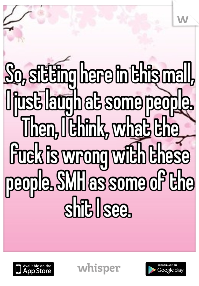 So, sitting here in this mall, I just laugh at some people. Then, I think, what the fuck is wrong with these people. SMH as some of the shit I see. 