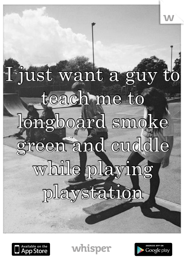 I just want a guy to teach me to longboard smoke green and cuddle while playing playstation