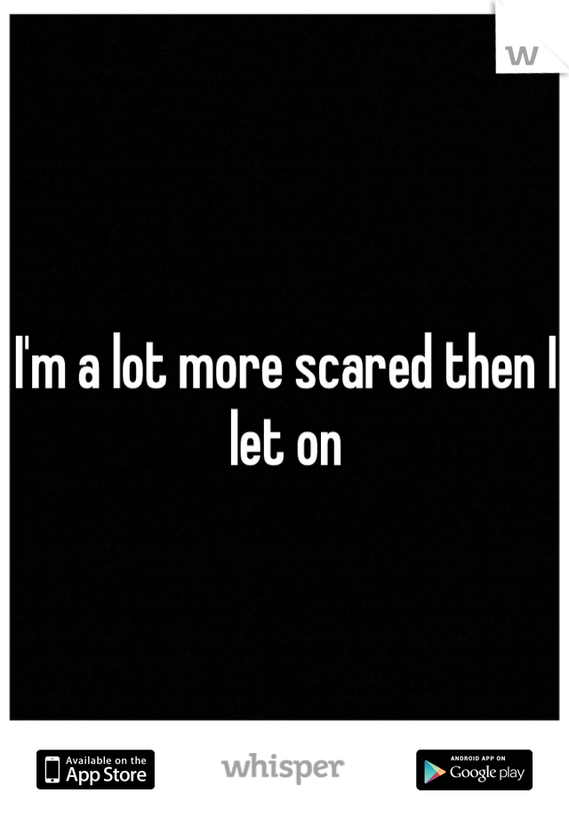 I'm a lot more scared then I let on