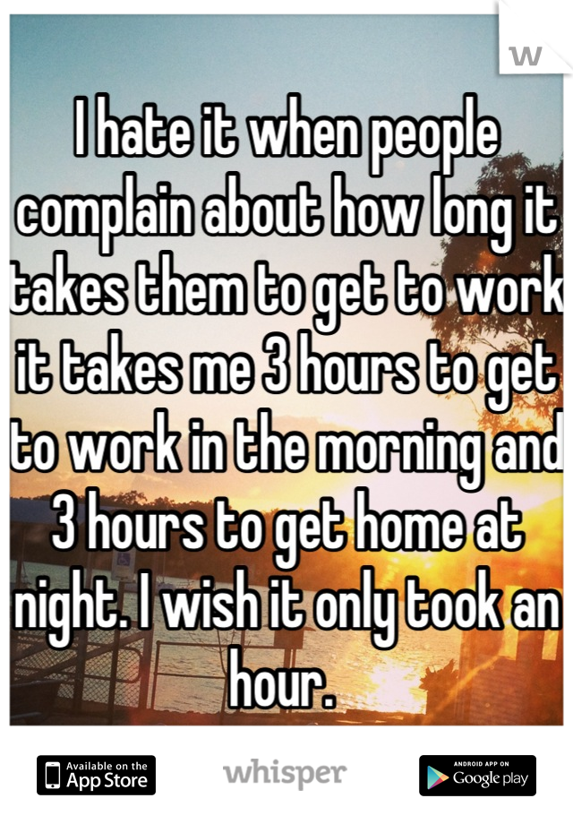 I hate it when people complain about how long it takes them to get to work it takes me 3 hours to get to work in the morning and 3 hours to get home at night. I wish it only took an hour. 