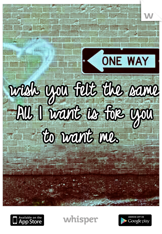 I wish you felt the same. All I want is for you to want me. 