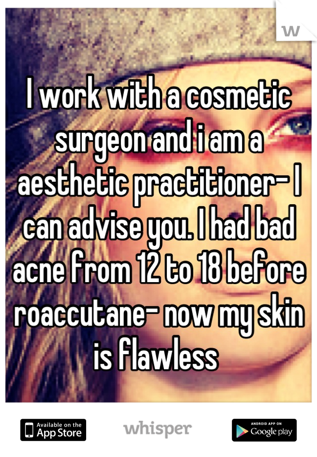 I work with a cosmetic surgeon and i am a aesthetic practitioner- I can advise you. I had bad acne from 12 to 18 before roaccutane- now my skin is flawless 