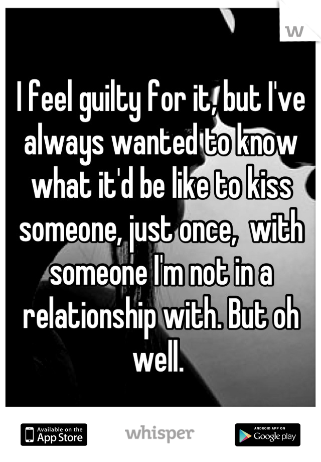 I feel guilty for it, but I've always wanted to know what it'd be like to kiss someone, just once,  with someone I'm not in a relationship with. But oh well. 