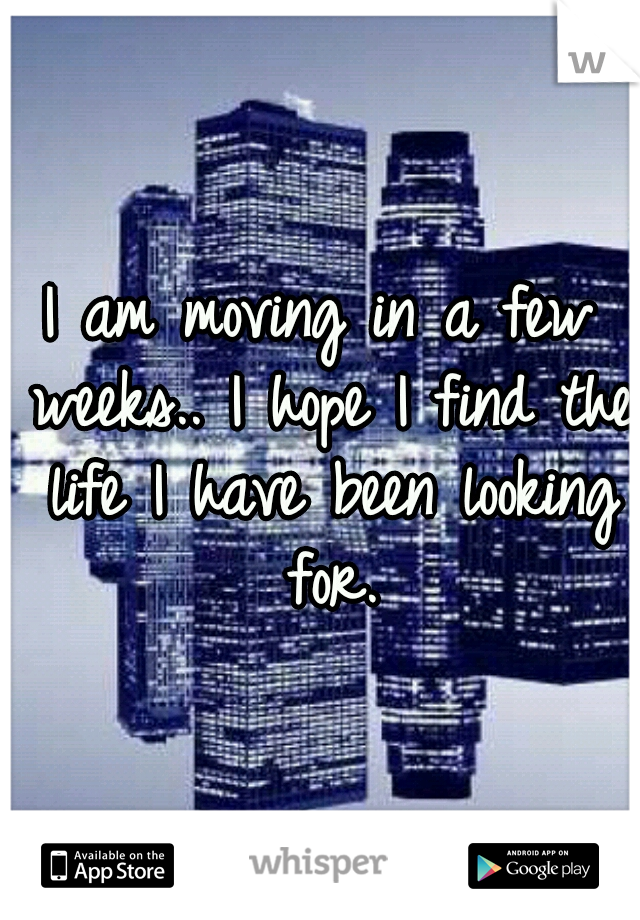 I am moving in a few weeks.. I hope I find the life I have been looking for.