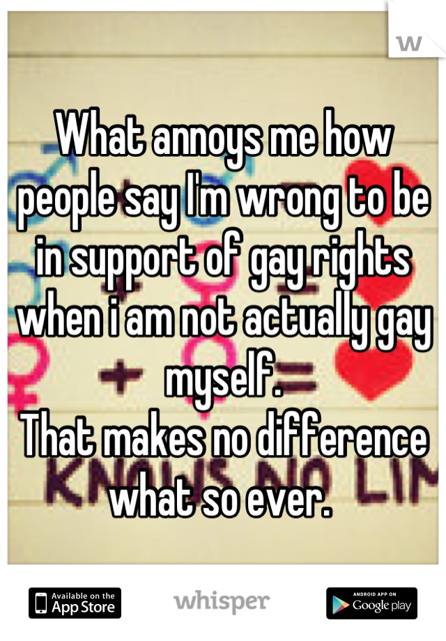 What annoys me how people say I'm wrong to be in support of gay rights when i am not actually gay myself. 
That makes no difference what so ever. 