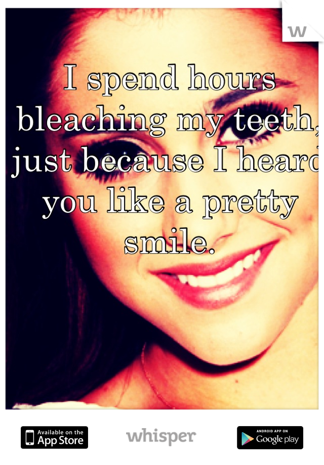 I spend hours bleaching my teeth, just because I heard you like a pretty smile.