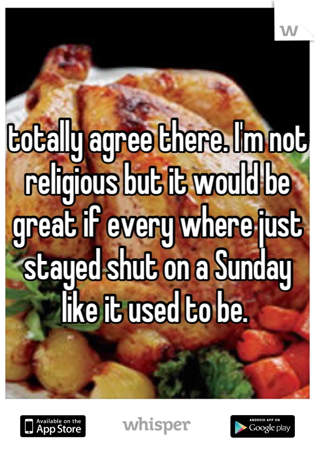 totally agree there. I'm not religious but it would be great if every where just stayed shut on a Sunday like it used to be. 
