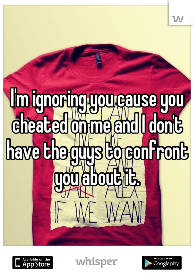 I'm ignoring you cause you cheated on me and I don't have the guys to confront you about it.