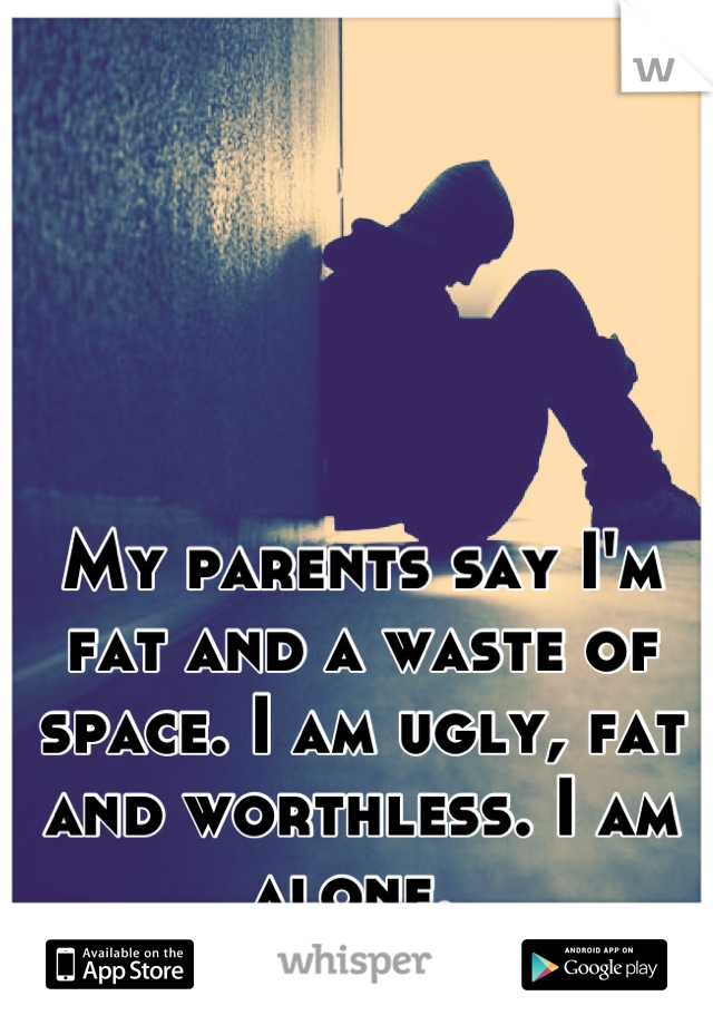 My parents say I'm fat and a waste of space. I am ugly, fat and worthless. I am alone. 
