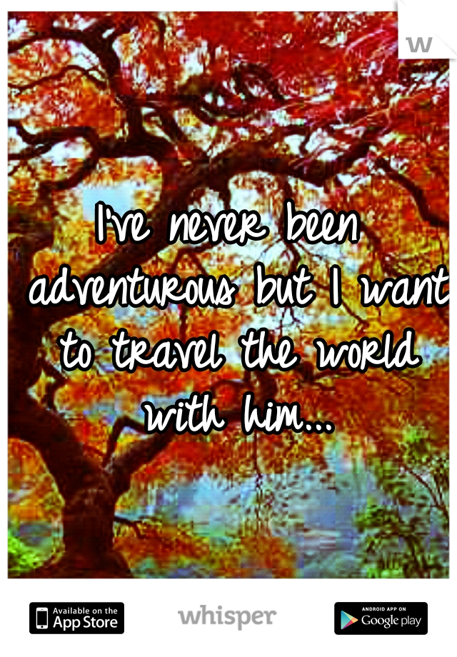 I've never been adventurous but I want to travel the world with him...