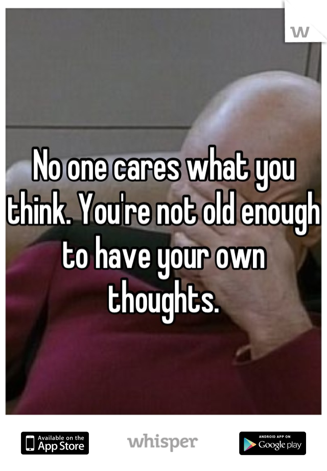 No one cares what you think. You're not old enough to have your own thoughts.