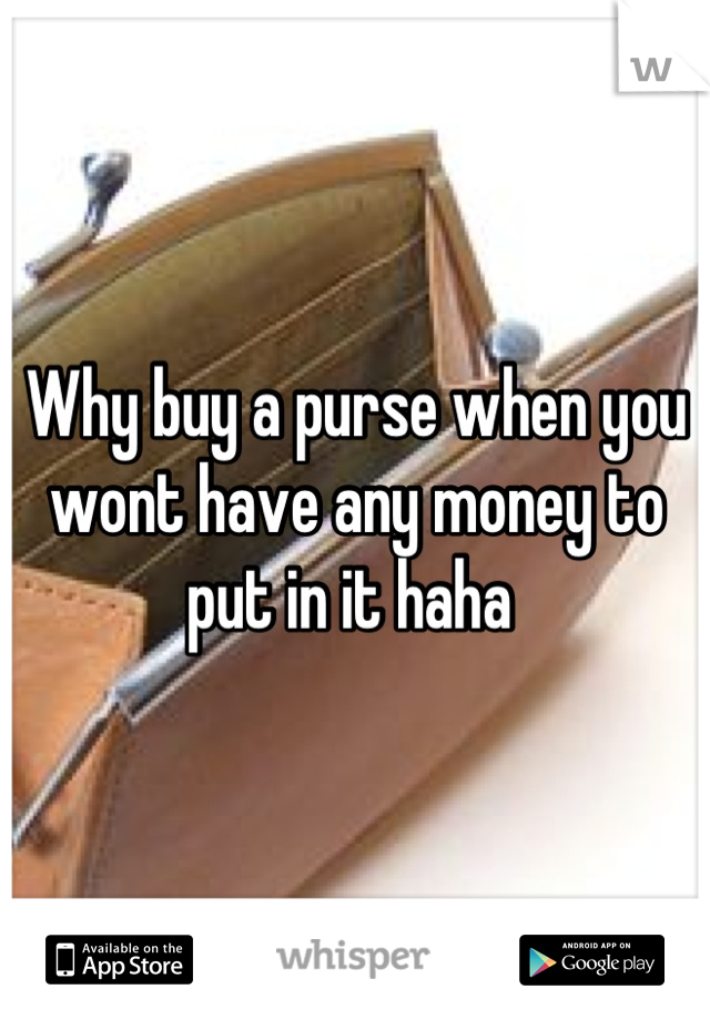 Why buy a purse when you wont have any money to put in it haha 