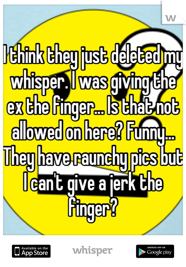 I think they just deleted my whisper. I was giving the ex the finger... Is that not allowed on here? Funny... They have raunchy pics but I can't give a jerk the finger?