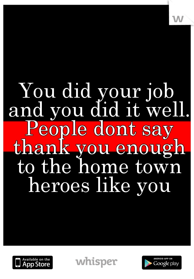You did your job and you did it well. People dont say thank you enough to the home town heroes like you